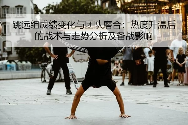 跳远组成绩变化与团队磨合：热度升温后的战术与走势分析及备战影响